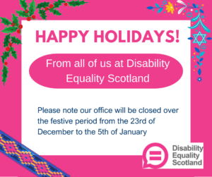 Happy holidays! From all of us at Disability Equality Scotland. Please note our office will be closed over the festive period from the 23rd of December to the 5th of January